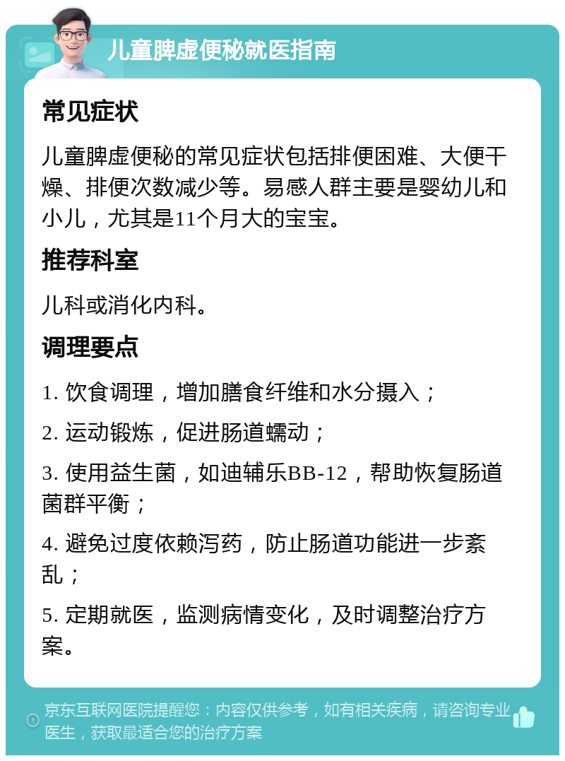 儿童脾虚便秘就医指南 常见症状 儿童脾虚便秘的常见症状包括排便困难、大便干燥、排便次数减少等。易感人群主要是婴幼儿和小儿，尤其是11个月大的宝宝。 推荐科室 儿科或消化内科。 调理要点 1. 饮食调理，增加膳食纤维和水分摄入； 2. 运动锻炼，促进肠道蠕动； 3. 使用益生菌，如迪辅乐BB-12，帮助恢复肠道菌群平衡； 4. 避免过度依赖泻药，防止肠道功能进一步紊乱； 5. 定期就医，监测病情变化，及时调整治疗方案。