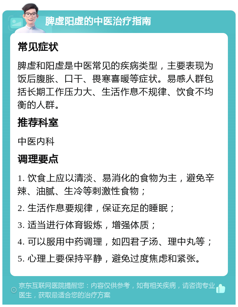 脾虚阳虚的中医治疗指南 常见症状 脾虚和阳虚是中医常见的疾病类型，主要表现为饭后腹胀、口干、畏寒喜暖等症状。易感人群包括长期工作压力大、生活作息不规律、饮食不均衡的人群。 推荐科室 中医内科 调理要点 1. 饮食上应以清淡、易消化的食物为主，避免辛辣、油腻、生冷等刺激性食物； 2. 生活作息要规律，保证充足的睡眠； 3. 适当进行体育锻炼，增强体质； 4. 可以服用中药调理，如四君子汤、理中丸等； 5. 心理上要保持平静，避免过度焦虑和紧张。