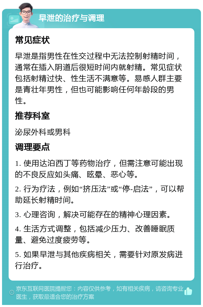 早泄的治疗与调理 常见症状 早泄是指男性在性交过程中无法控制射精时间，通常在插入阴道后很短时间内就射精。常见症状包括射精过快、性生活不满意等。易感人群主要是青壮年男性，但也可能影响任何年龄段的男性。 推荐科室 泌尿外科或男科 调理要点 1. 使用达泊西丁等药物治疗，但需注意可能出现的不良反应如头痛、眩晕、恶心等。 2. 行为疗法，例如“挤压法”或“停-启法”，可以帮助延长射精时间。 3. 心理咨询，解决可能存在的精神心理因素。 4. 生活方式调整，包括减少压力、改善睡眠质量、避免过度疲劳等。 5. 如果早泄与其他疾病相关，需要针对原发病进行治疗。