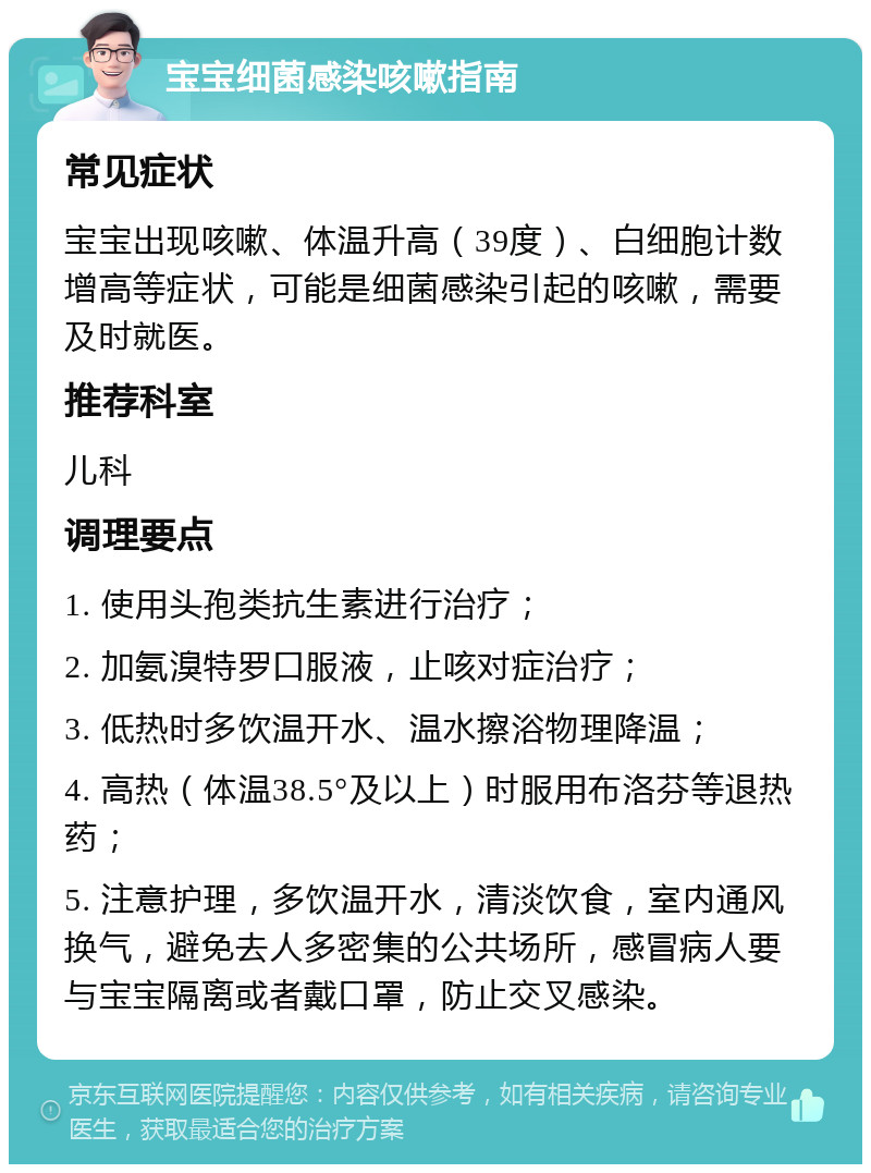 宝宝细菌感染咳嗽指南 常见症状 宝宝出现咳嗽、体温升高（39度）、白细胞计数增高等症状，可能是细菌感染引起的咳嗽，需要及时就医。 推荐科室 儿科 调理要点 1. 使用头孢类抗生素进行治疗； 2. 加氨溴特罗口服液，止咳对症治疗； 3. 低热时多饮温开水、温水擦浴物理降温； 4. 高热（体温38.5°及以上）时服用布洛芬等退热药； 5. 注意护理，多饮温开水，清淡饮食，室内通风换气，避免去人多密集的公共场所，感冒病人要与宝宝隔离或者戴口罩，防止交叉感染。