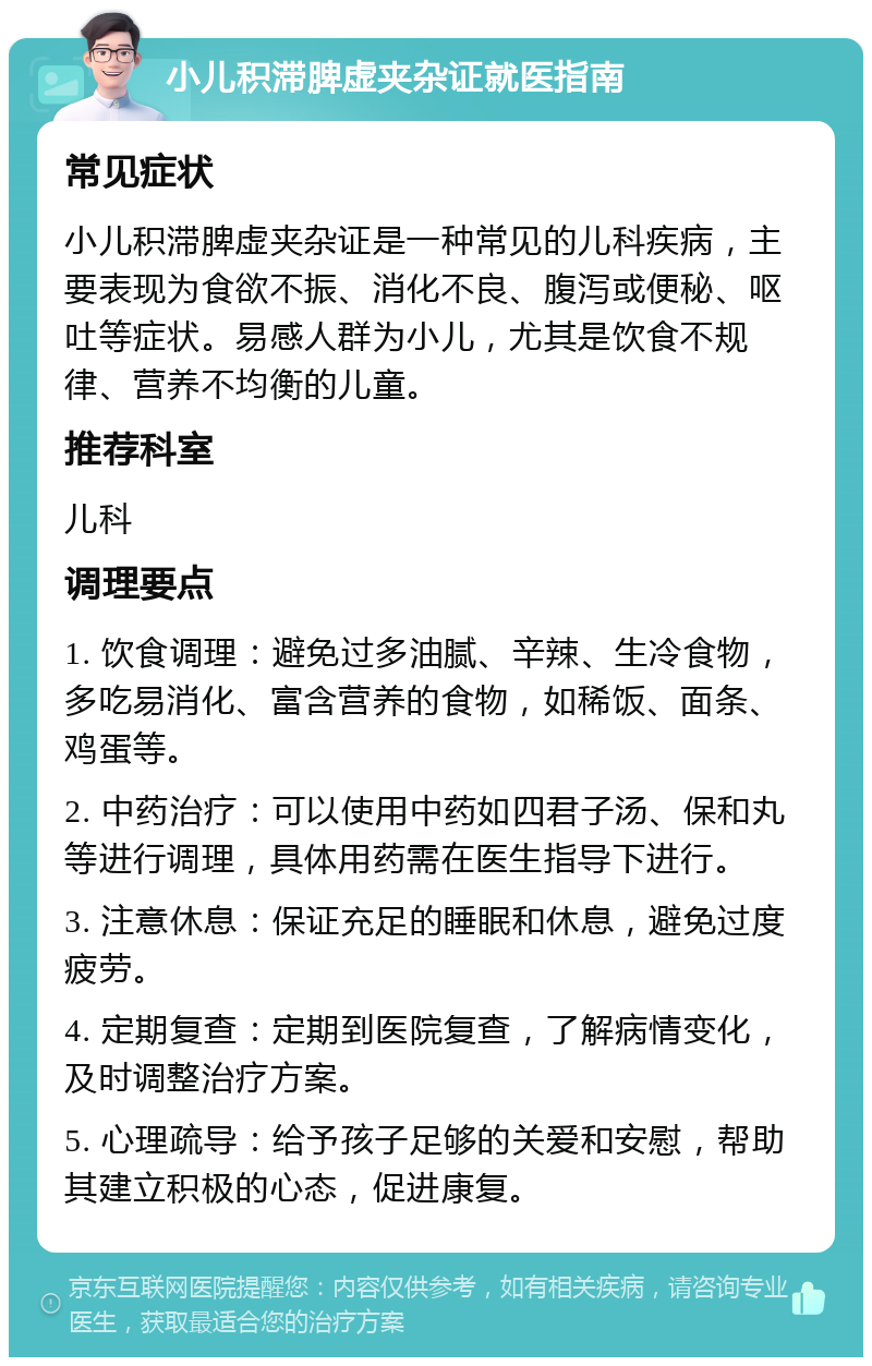 小儿积滞脾虚夹杂证就医指南 常见症状 小儿积滞脾虚夹杂证是一种常见的儿科疾病，主要表现为食欲不振、消化不良、腹泻或便秘、呕吐等症状。易感人群为小儿，尤其是饮食不规律、营养不均衡的儿童。 推荐科室 儿科 调理要点 1. 饮食调理：避免过多油腻、辛辣、生冷食物，多吃易消化、富含营养的食物，如稀饭、面条、鸡蛋等。 2. 中药治疗：可以使用中药如四君子汤、保和丸等进行调理，具体用药需在医生指导下进行。 3. 注意休息：保证充足的睡眠和休息，避免过度疲劳。 4. 定期复查：定期到医院复查，了解病情变化，及时调整治疗方案。 5. 心理疏导：给予孩子足够的关爱和安慰，帮助其建立积极的心态，促进康复。