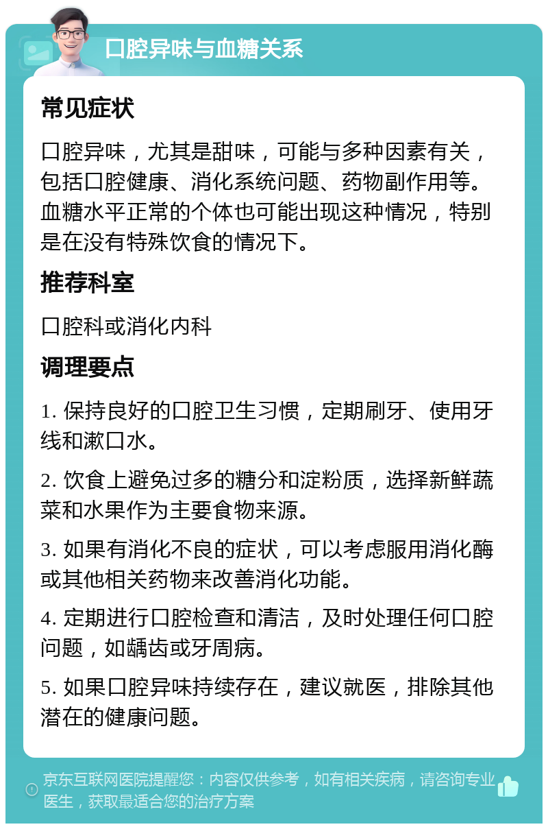 口腔异味与血糖关系 常见症状 口腔异味，尤其是甜味，可能与多种因素有关，包括口腔健康、消化系统问题、药物副作用等。血糖水平正常的个体也可能出现这种情况，特别是在没有特殊饮食的情况下。 推荐科室 口腔科或消化内科 调理要点 1. 保持良好的口腔卫生习惯，定期刷牙、使用牙线和漱口水。 2. 饮食上避免过多的糖分和淀粉质，选择新鲜蔬菜和水果作为主要食物来源。 3. 如果有消化不良的症状，可以考虑服用消化酶或其他相关药物来改善消化功能。 4. 定期进行口腔检查和清洁，及时处理任何口腔问题，如龋齿或牙周病。 5. 如果口腔异味持续存在，建议就医，排除其他潜在的健康问题。