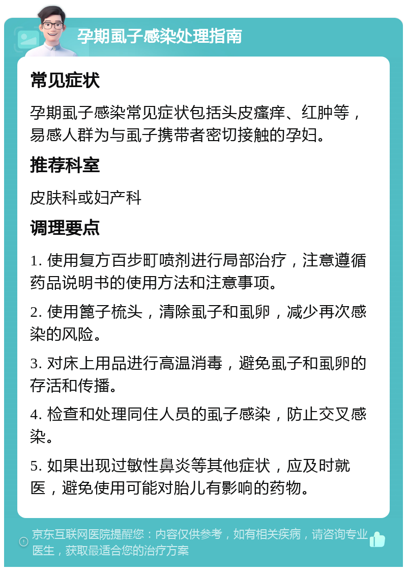 孕期虱子感染处理指南 常见症状 孕期虱子感染常见症状包括头皮瘙痒、红肿等，易感人群为与虱子携带者密切接触的孕妇。 推荐科室 皮肤科或妇产科 调理要点 1. 使用复方百步町喷剂进行局部治疗，注意遵循药品说明书的使用方法和注意事项。 2. 使用篦子梳头，清除虱子和虱卵，减少再次感染的风险。 3. 对床上用品进行高温消毒，避免虱子和虱卵的存活和传播。 4. 检查和处理同住人员的虱子感染，防止交叉感染。 5. 如果出现过敏性鼻炎等其他症状，应及时就医，避免使用可能对胎儿有影响的药物。