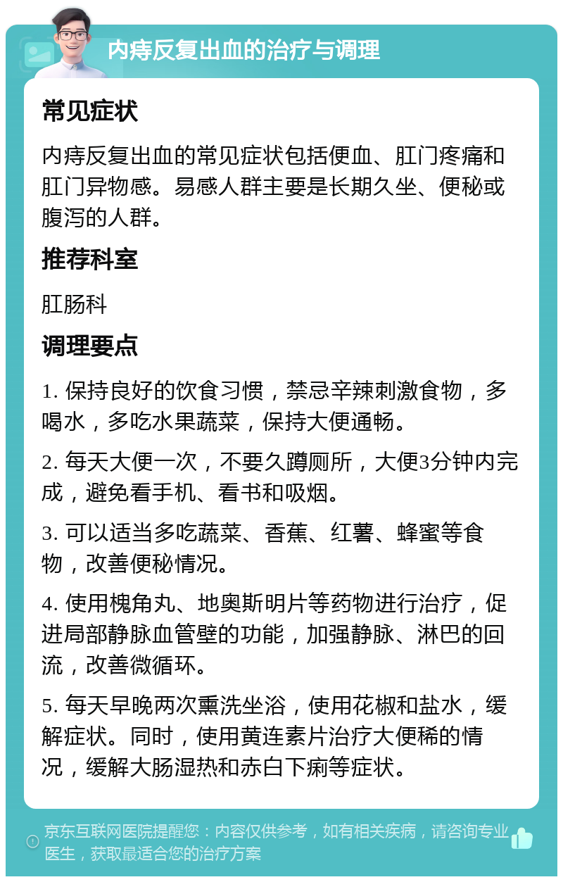 内痔反复出血的治疗与调理 常见症状 内痔反复出血的常见症状包括便血、肛门疼痛和肛门异物感。易感人群主要是长期久坐、便秘或腹泻的人群。 推荐科室 肛肠科 调理要点 1. 保持良好的饮食习惯，禁忌辛辣刺激食物，多喝水，多吃水果蔬菜，保持大便通畅。 2. 每天大便一次，不要久蹲厕所，大便3分钟内完成，避免看手机、看书和吸烟。 3. 可以适当多吃蔬菜、香蕉、红薯、蜂蜜等食物，改善便秘情况。 4. 使用槐角丸、地奥斯明片等药物进行治疗，促进局部静脉血管壁的功能，加强静脉、淋巴的回流，改善微循环。 5. 每天早晚两次熏洗坐浴，使用花椒和盐水，缓解症状。同时，使用黄连素片治疗大便稀的情况，缓解大肠湿热和赤白下痢等症状。