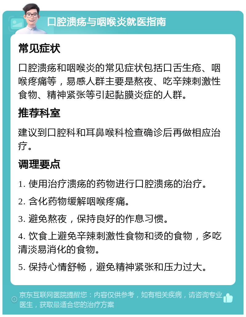 口腔溃疡与咽喉炎就医指南 常见症状 口腔溃疡和咽喉炎的常见症状包括口舌生疮、咽喉疼痛等，易感人群主要是熬夜、吃辛辣刺激性食物、精神紧张等引起黏膜炎症的人群。 推荐科室 建议到口腔科和耳鼻喉科检查确诊后再做相应治疗。 调理要点 1. 使用治疗溃疡的药物进行口腔溃疡的治疗。 2. 含化药物缓解咽喉疼痛。 3. 避免熬夜，保持良好的作息习惯。 4. 饮食上避免辛辣刺激性食物和烫的食物，多吃清淡易消化的食物。 5. 保持心情舒畅，避免精神紧张和压力过大。