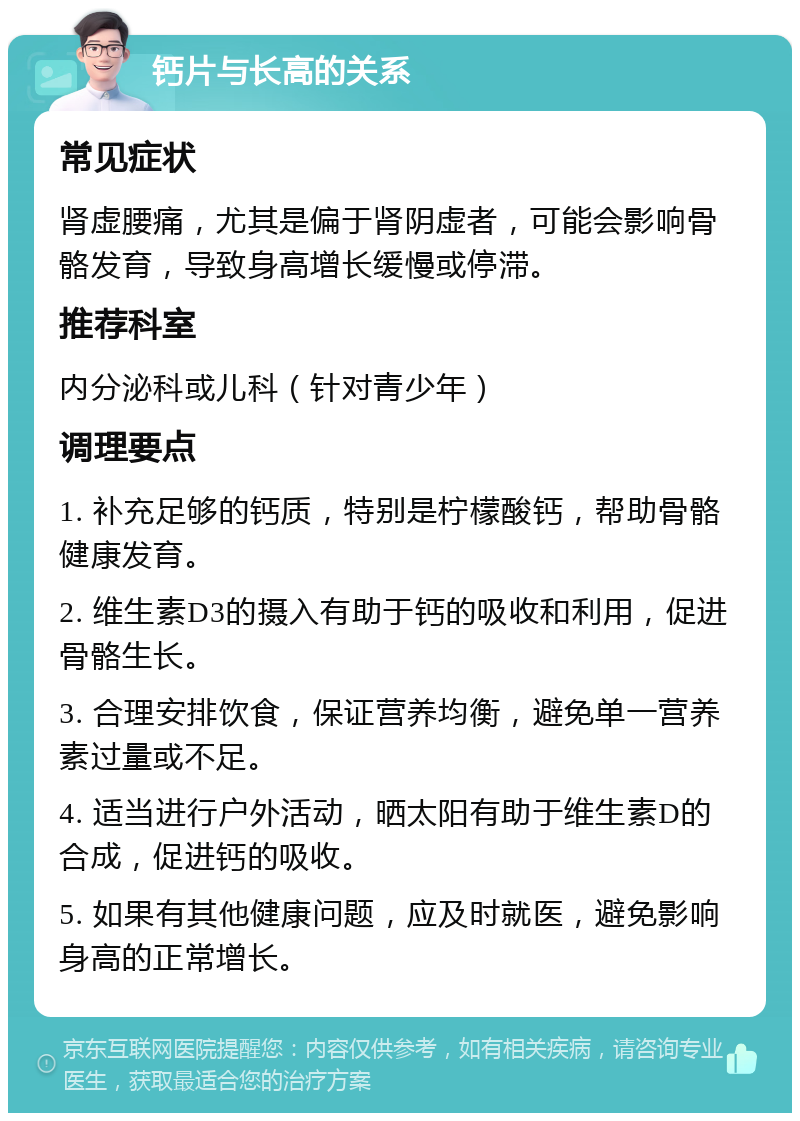 钙片与长高的关系 常见症状 肾虚腰痛，尤其是偏于肾阴虚者，可能会影响骨骼发育，导致身高增长缓慢或停滞。 推荐科室 内分泌科或儿科（针对青少年） 调理要点 1. 补充足够的钙质，特别是柠檬酸钙，帮助骨骼健康发育。 2. 维生素D3的摄入有助于钙的吸收和利用，促进骨骼生长。 3. 合理安排饮食，保证营养均衡，避免单一营养素过量或不足。 4. 适当进行户外活动，晒太阳有助于维生素D的合成，促进钙的吸收。 5. 如果有其他健康问题，应及时就医，避免影响身高的正常增长。