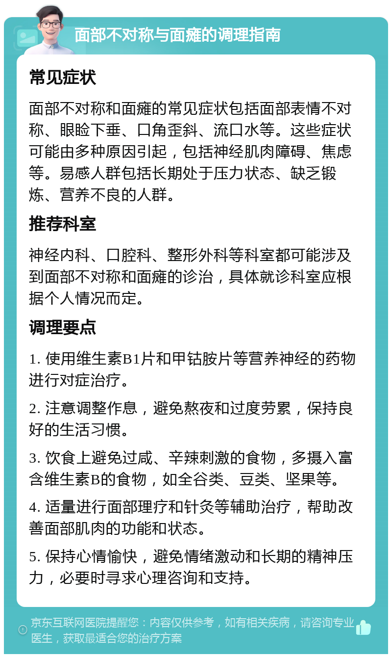 面部不对称与面瘫的调理指南 常见症状 面部不对称和面瘫的常见症状包括面部表情不对称、眼睑下垂、口角歪斜、流口水等。这些症状可能由多种原因引起，包括神经肌肉障碍、焦虑等。易感人群包括长期处于压力状态、缺乏锻炼、营养不良的人群。 推荐科室 神经内科、口腔科、整形外科等科室都可能涉及到面部不对称和面瘫的诊治，具体就诊科室应根据个人情况而定。 调理要点 1. 使用维生素B1片和甲钴胺片等营养神经的药物进行对症治疗。 2. 注意调整作息，避免熬夜和过度劳累，保持良好的生活习惯。 3. 饮食上避免过咸、辛辣刺激的食物，多摄入富含维生素B的食物，如全谷类、豆类、坚果等。 4. 适量进行面部理疗和针灸等辅助治疗，帮助改善面部肌肉的功能和状态。 5. 保持心情愉快，避免情绪激动和长期的精神压力，必要时寻求心理咨询和支持。