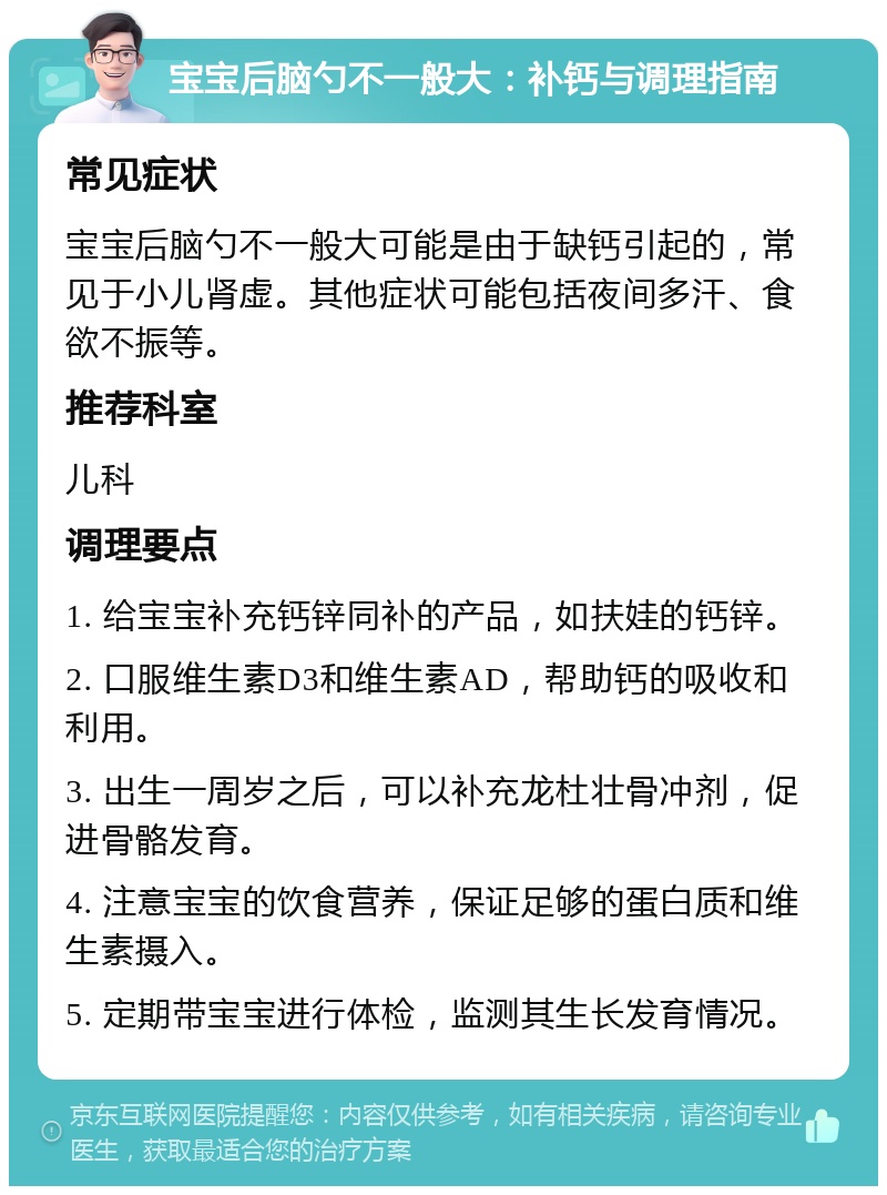 宝宝后脑勺不一般大：补钙与调理指南 常见症状 宝宝后脑勺不一般大可能是由于缺钙引起的，常见于小儿肾虚。其他症状可能包括夜间多汗、食欲不振等。 推荐科室 儿科 调理要点 1. 给宝宝补充钙锌同补的产品，如扶娃的钙锌。 2. 口服维生素D3和维生素AD，帮助钙的吸收和利用。 3. 出生一周岁之后，可以补充龙杜壮骨冲剂，促进骨骼发育。 4. 注意宝宝的饮食营养，保证足够的蛋白质和维生素摄入。 5. 定期带宝宝进行体检，监测其生长发育情况。