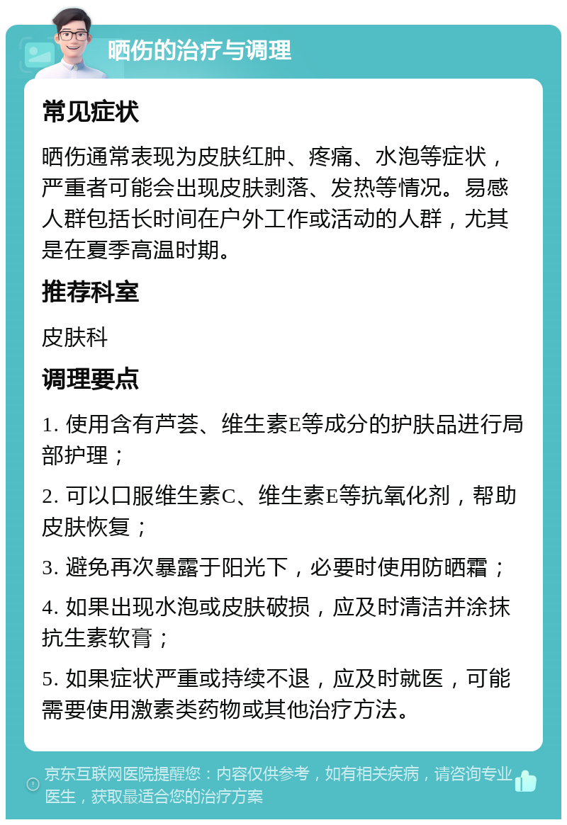 晒伤的治疗与调理 常见症状 晒伤通常表现为皮肤红肿、疼痛、水泡等症状，严重者可能会出现皮肤剥落、发热等情况。易感人群包括长时间在户外工作或活动的人群，尤其是在夏季高温时期。 推荐科室 皮肤科 调理要点 1. 使用含有芦荟、维生素E等成分的护肤品进行局部护理； 2. 可以口服维生素C、维生素E等抗氧化剂，帮助皮肤恢复； 3. 避免再次暴露于阳光下，必要时使用防晒霜； 4. 如果出现水泡或皮肤破损，应及时清洁并涂抹抗生素软膏； 5. 如果症状严重或持续不退，应及时就医，可能需要使用激素类药物或其他治疗方法。