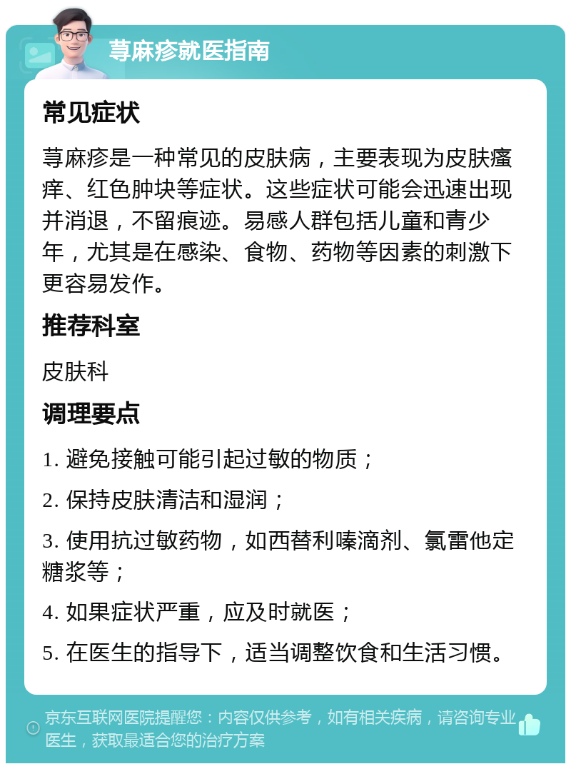 荨麻疹就医指南 常见症状 荨麻疹是一种常见的皮肤病，主要表现为皮肤瘙痒、红色肿块等症状。这些症状可能会迅速出现并消退，不留痕迹。易感人群包括儿童和青少年，尤其是在感染、食物、药物等因素的刺激下更容易发作。 推荐科室 皮肤科 调理要点 1. 避免接触可能引起过敏的物质； 2. 保持皮肤清洁和湿润； 3. 使用抗过敏药物，如西替利嗪滴剂、氯雷他定糖浆等； 4. 如果症状严重，应及时就医； 5. 在医生的指导下，适当调整饮食和生活习惯。