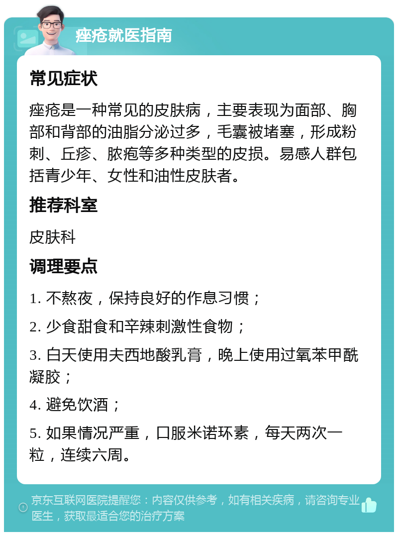 痤疮就医指南 常见症状 痤疮是一种常见的皮肤病，主要表现为面部、胸部和背部的油脂分泌过多，毛囊被堵塞，形成粉刺、丘疹、脓疱等多种类型的皮损。易感人群包括青少年、女性和油性皮肤者。 推荐科室 皮肤科 调理要点 1. 不熬夜，保持良好的作息习惯； 2. 少食甜食和辛辣刺激性食物； 3. 白天使用夫西地酸乳膏，晚上使用过氧苯甲酰凝胶； 4. 避免饮酒； 5. 如果情况严重，口服米诺环素，每天两次一粒，连续六周。