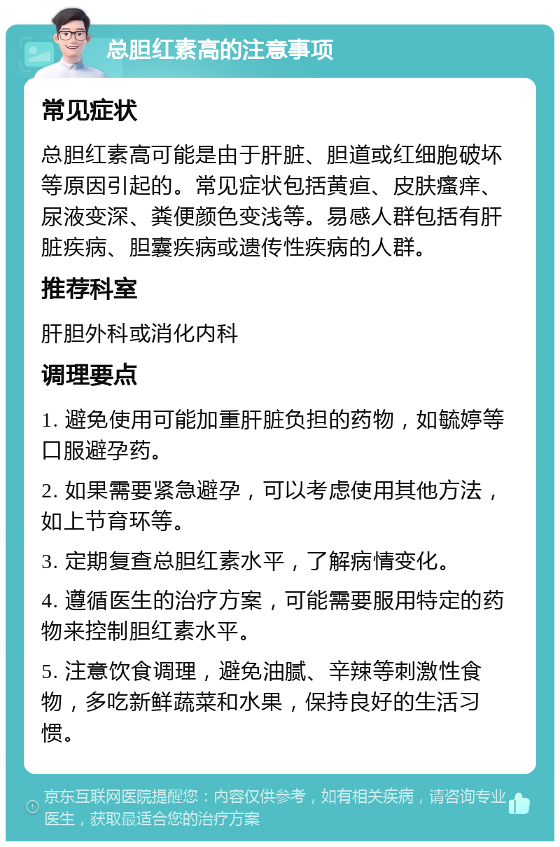 总胆红素高的注意事项 常见症状 总胆红素高可能是由于肝脏、胆道或红细胞破坏等原因引起的。常见症状包括黄疸、皮肤瘙痒、尿液变深、粪便颜色变浅等。易感人群包括有肝脏疾病、胆囊疾病或遗传性疾病的人群。 推荐科室 肝胆外科或消化内科 调理要点 1. 避免使用可能加重肝脏负担的药物，如毓婷等口服避孕药。 2. 如果需要紧急避孕，可以考虑使用其他方法，如上节育环等。 3. 定期复查总胆红素水平，了解病情变化。 4. 遵循医生的治疗方案，可能需要服用特定的药物来控制胆红素水平。 5. 注意饮食调理，避免油腻、辛辣等刺激性食物，多吃新鲜蔬菜和水果，保持良好的生活习惯。