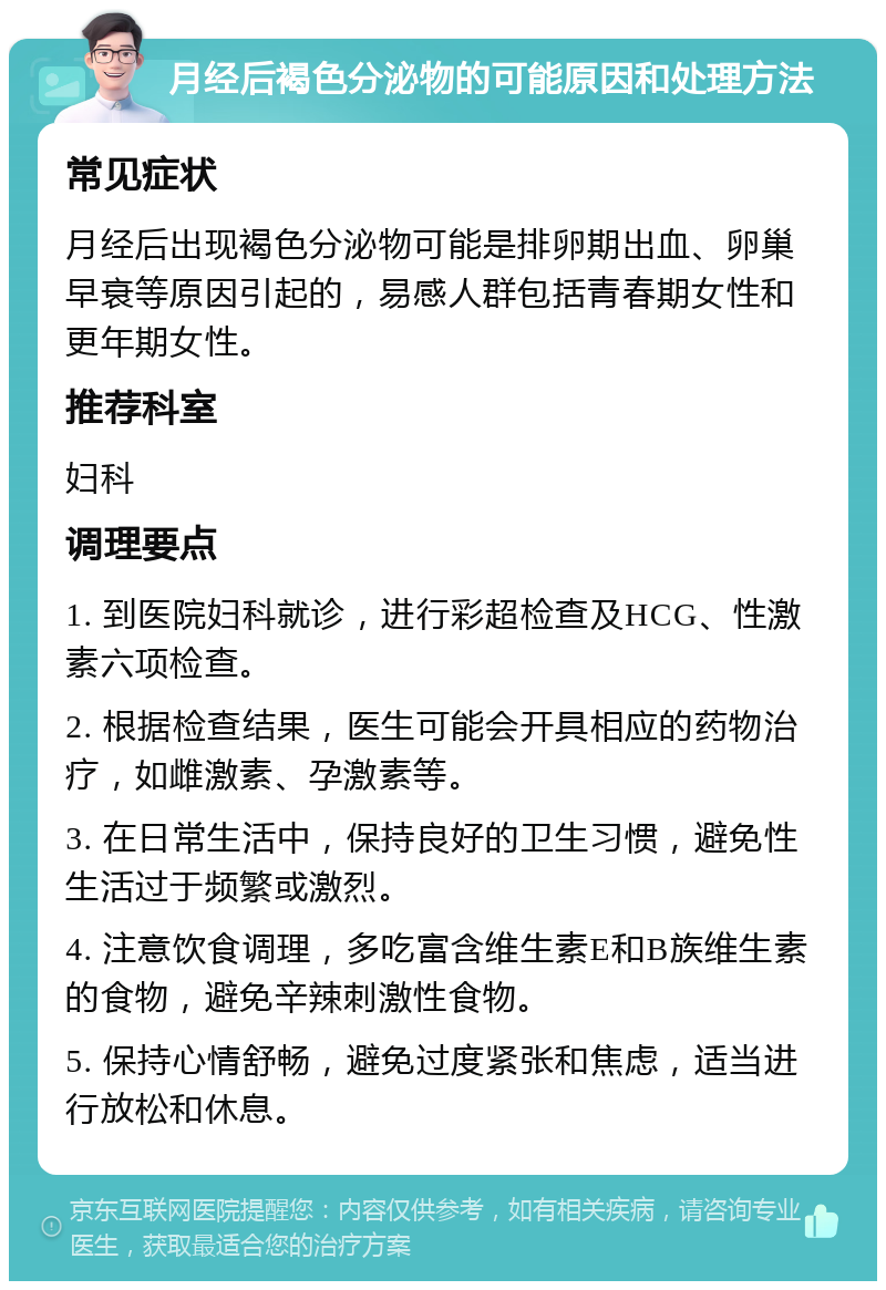 月经后褐色分泌物的可能原因和处理方法 常见症状 月经后出现褐色分泌物可能是排卵期出血、卵巢早衰等原因引起的，易感人群包括青春期女性和更年期女性。 推荐科室 妇科 调理要点 1. 到医院妇科就诊，进行彩超检查及HCG、性激素六项检查。 2. 根据检查结果，医生可能会开具相应的药物治疗，如雌激素、孕激素等。 3. 在日常生活中，保持良好的卫生习惯，避免性生活过于频繁或激烈。 4. 注意饮食调理，多吃富含维生素E和B族维生素的食物，避免辛辣刺激性食物。 5. 保持心情舒畅，避免过度紧张和焦虑，适当进行放松和休息。