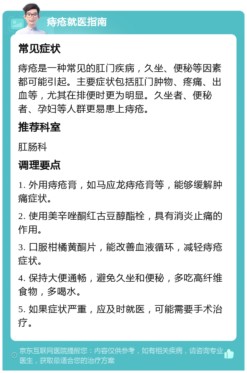 痔疮就医指南 常见症状 痔疮是一种常见的肛门疾病，久坐、便秘等因素都可能引起。主要症状包括肛门肿物、疼痛、出血等，尤其在排便时更为明显。久坐者、便秘者、孕妇等人群更易患上痔疮。 推荐科室 肛肠科 调理要点 1. 外用痔疮膏，如马应龙痔疮膏等，能够缓解肿痛症状。 2. 使用美辛唑酮红古豆醇酯栓，具有消炎止痛的作用。 3. 口服柑橘黄酮片，能改善血液循环，减轻痔疮症状。 4. 保持大便通畅，避免久坐和便秘，多吃高纤维食物，多喝水。 5. 如果症状严重，应及时就医，可能需要手术治疗。