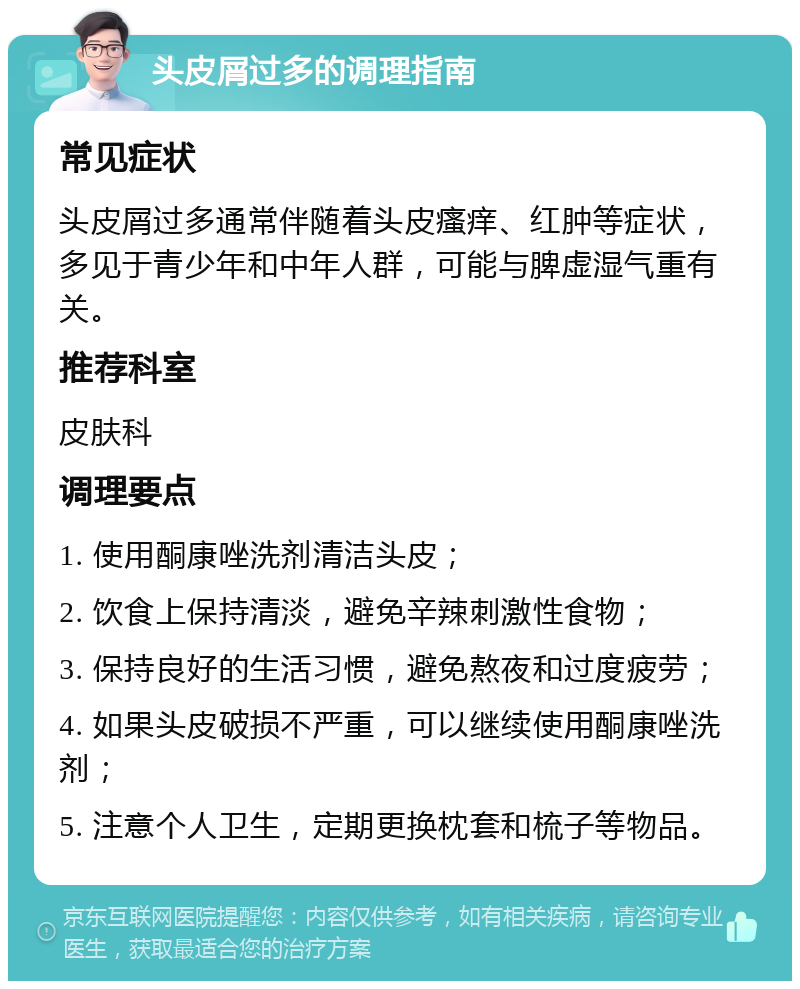 头皮屑过多的调理指南 常见症状 头皮屑过多通常伴随着头皮瘙痒、红肿等症状，多见于青少年和中年人群，可能与脾虚湿气重有关。 推荐科室 皮肤科 调理要点 1. 使用酮康唑洗剂清洁头皮； 2. 饮食上保持清淡，避免辛辣刺激性食物； 3. 保持良好的生活习惯，避免熬夜和过度疲劳； 4. 如果头皮破损不严重，可以继续使用酮康唑洗剂； 5. 注意个人卫生，定期更换枕套和梳子等物品。