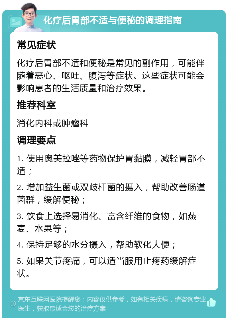 化疗后胃部不适与便秘的调理指南 常见症状 化疗后胃部不适和便秘是常见的副作用，可能伴随着恶心、呕吐、腹泻等症状。这些症状可能会影响患者的生活质量和治疗效果。 推荐科室 消化内科或肿瘤科 调理要点 1. 使用奥美拉唑等药物保护胃黏膜，减轻胃部不适； 2. 增加益生菌或双歧杆菌的摄入，帮助改善肠道菌群，缓解便秘； 3. 饮食上选择易消化、富含纤维的食物，如燕麦、水果等； 4. 保持足够的水分摄入，帮助软化大便； 5. 如果关节疼痛，可以适当服用止疼药缓解症状。