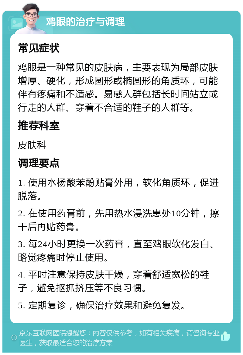 鸡眼的治疗与调理 常见症状 鸡眼是一种常见的皮肤病，主要表现为局部皮肤增厚、硬化，形成圆形或椭圆形的角质环，可能伴有疼痛和不适感。易感人群包括长时间站立或行走的人群、穿着不合适的鞋子的人群等。 推荐科室 皮肤科 调理要点 1. 使用水杨酸苯酚贴膏外用，软化角质环，促进脱落。 2. 在使用药膏前，先用热水浸洗患处10分钟，擦干后再贴药膏。 3. 每24小时更换一次药膏，直至鸡眼软化发白、略觉疼痛时停止使用。 4. 平时注意保持皮肤干燥，穿着舒适宽松的鞋子，避免抠抓挤压等不良习惯。 5. 定期复诊，确保治疗效果和避免复发。