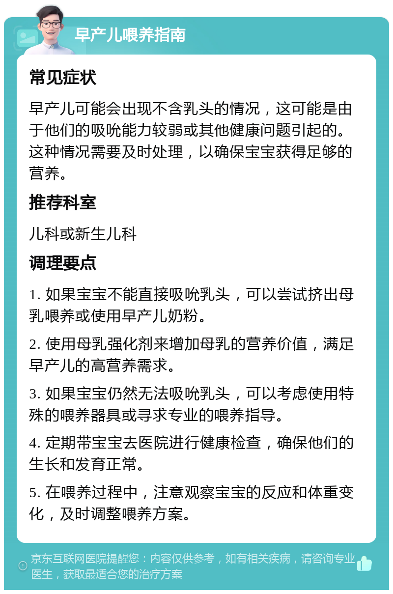 早产儿喂养指南 常见症状 早产儿可能会出现不含乳头的情况，这可能是由于他们的吸吮能力较弱或其他健康问题引起的。这种情况需要及时处理，以确保宝宝获得足够的营养。 推荐科室 儿科或新生儿科 调理要点 1. 如果宝宝不能直接吸吮乳头，可以尝试挤出母乳喂养或使用早产儿奶粉。 2. 使用母乳强化剂来增加母乳的营养价值，满足早产儿的高营养需求。 3. 如果宝宝仍然无法吸吮乳头，可以考虑使用特殊的喂养器具或寻求专业的喂养指导。 4. 定期带宝宝去医院进行健康检查，确保他们的生长和发育正常。 5. 在喂养过程中，注意观察宝宝的反应和体重变化，及时调整喂养方案。