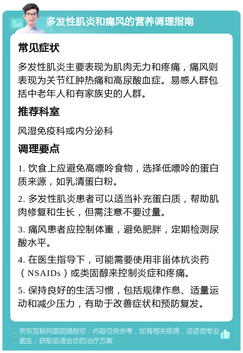 多发性肌炎和痛风的营养调理指南 常见症状 多发性肌炎主要表现为肌肉无力和疼痛，痛风则表现为关节红肿热痛和高尿酸血症。易感人群包括中老年人和有家族史的人群。 推荐科室 风湿免疫科或内分泌科 调理要点 1. 饮食上应避免高嘌呤食物，选择低嘌呤的蛋白质来源，如乳清蛋白粉。 2. 多发性肌炎患者可以适当补充蛋白质，帮助肌肉修复和生长，但需注意不要过量。 3. 痛风患者应控制体重，避免肥胖，定期检测尿酸水平。 4. 在医生指导下，可能需要使用非甾体抗炎药（NSAIDs）或类固醇来控制炎症和疼痛。 5. 保持良好的生活习惯，包括规律作息、适量运动和减少压力，有助于改善症状和预防复发。