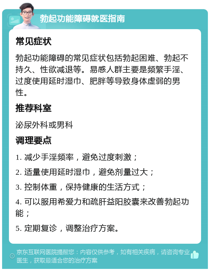 勃起功能障碍就医指南 常见症状 勃起功能障碍的常见症状包括勃起困难、勃起不持久、性欲减退等。易感人群主要是频繁手淫、过度使用延时湿巾、肥胖等导致身体虚弱的男性。 推荐科室 泌尿外科或男科 调理要点 1. 减少手淫频率，避免过度刺激； 2. 适量使用延时湿巾，避免剂量过大； 3. 控制体重，保持健康的生活方式； 4. 可以服用希爱力和疏肝益阳胶囊来改善勃起功能； 5. 定期复诊，调整治疗方案。