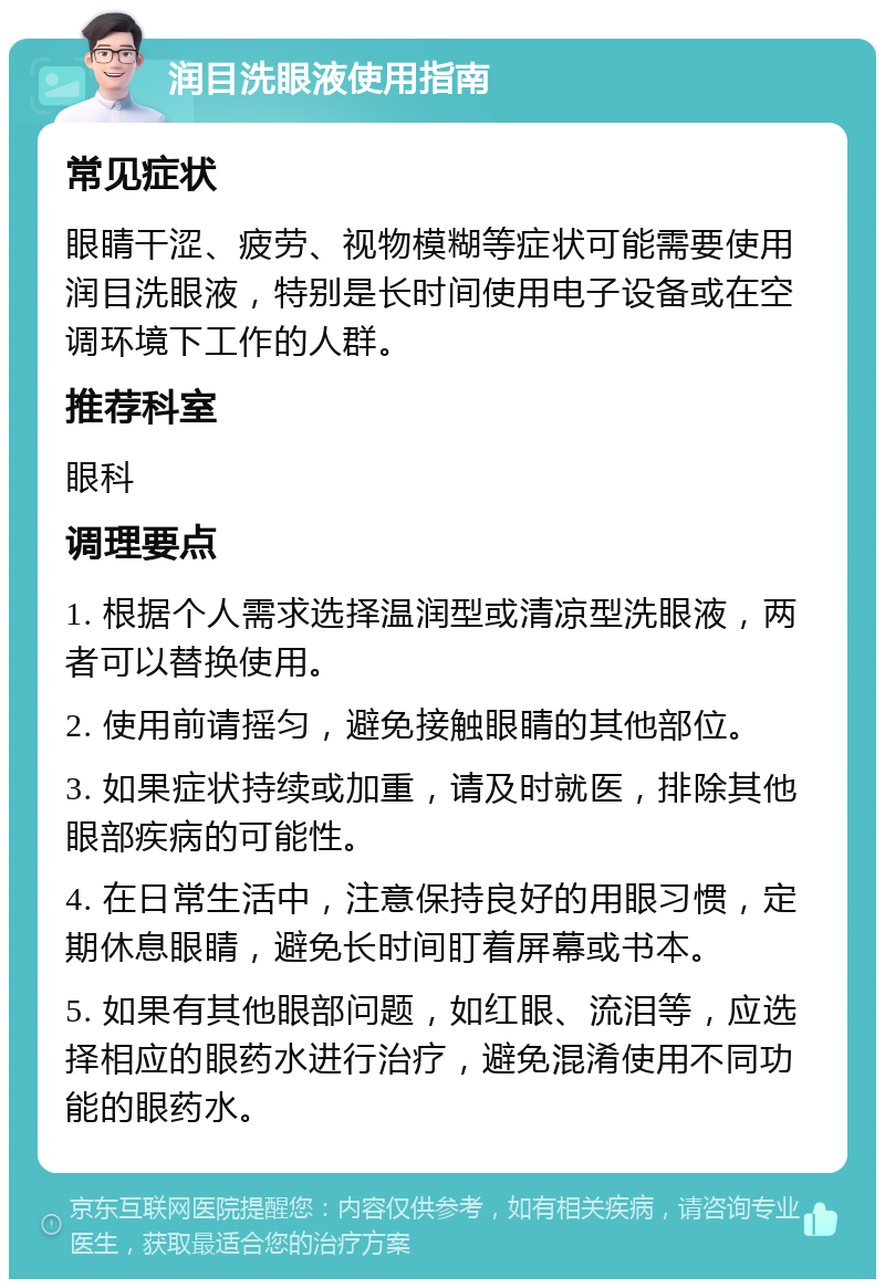 润目洗眼液使用指南 常见症状 眼睛干涩、疲劳、视物模糊等症状可能需要使用润目洗眼液，特别是长时间使用电子设备或在空调环境下工作的人群。 推荐科室 眼科 调理要点 1. 根据个人需求选择温润型或清凉型洗眼液，两者可以替换使用。 2. 使用前请摇匀，避免接触眼睛的其他部位。 3. 如果症状持续或加重，请及时就医，排除其他眼部疾病的可能性。 4. 在日常生活中，注意保持良好的用眼习惯，定期休息眼睛，避免长时间盯着屏幕或书本。 5. 如果有其他眼部问题，如红眼、流泪等，应选择相应的眼药水进行治疗，避免混淆使用不同功能的眼药水。