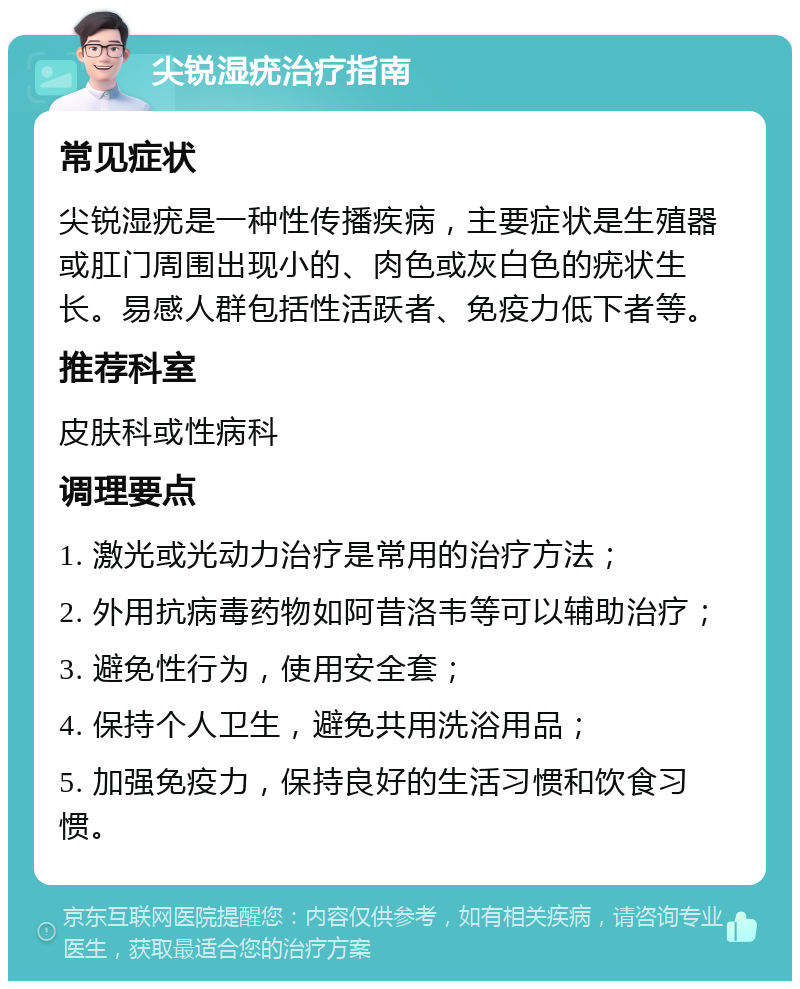 尖锐湿疣治疗指南 常见症状 尖锐湿疣是一种性传播疾病，主要症状是生殖器或肛门周围出现小的、肉色或灰白色的疣状生长。易感人群包括性活跃者、免疫力低下者等。 推荐科室 皮肤科或性病科 调理要点 1. 激光或光动力治疗是常用的治疗方法； 2. 外用抗病毒药物如阿昔洛韦等可以辅助治疗； 3. 避免性行为，使用安全套； 4. 保持个人卫生，避免共用洗浴用品； 5. 加强免疫力，保持良好的生活习惯和饮食习惯。