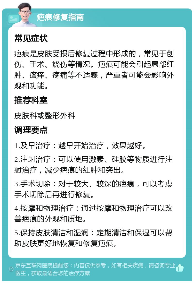 疤痕修复指南 常见症状 疤痕是皮肤受损后修复过程中形成的，常见于创伤、手术、烧伤等情况。疤痕可能会引起局部红肿、瘙痒、疼痛等不适感，严重者可能会影响外观和功能。 推荐科室 皮肤科或整形外科 调理要点 1.及早治疗：越早开始治疗，效果越好。 2.注射治疗：可以使用激素、硅胶等物质进行注射治疗，减少疤痕的红肿和突出。 3.手术切除：对于较大、较深的疤痕，可以考虑手术切除后再进行修复。 4.按摩和物理治疗：通过按摩和物理治疗可以改善疤痕的外观和质地。 5.保持皮肤清洁和湿润：定期清洁和保湿可以帮助皮肤更好地恢复和修复疤痕。