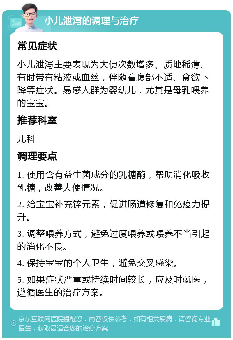 小儿泄泻的调理与治疗 常见症状 小儿泄泻主要表现为大便次数增多、质地稀薄、有时带有粘液或血丝，伴随着腹部不适、食欲下降等症状。易感人群为婴幼儿，尤其是母乳喂养的宝宝。 推荐科室 儿科 调理要点 1. 使用含有益生菌成分的乳糖酶，帮助消化吸收乳糖，改善大便情况。 2. 给宝宝补充锌元素，促进肠道修复和免疫力提升。 3. 调整喂养方式，避免过度喂养或喂养不当引起的消化不良。 4. 保持宝宝的个人卫生，避免交叉感染。 5. 如果症状严重或持续时间较长，应及时就医，遵循医生的治疗方案。