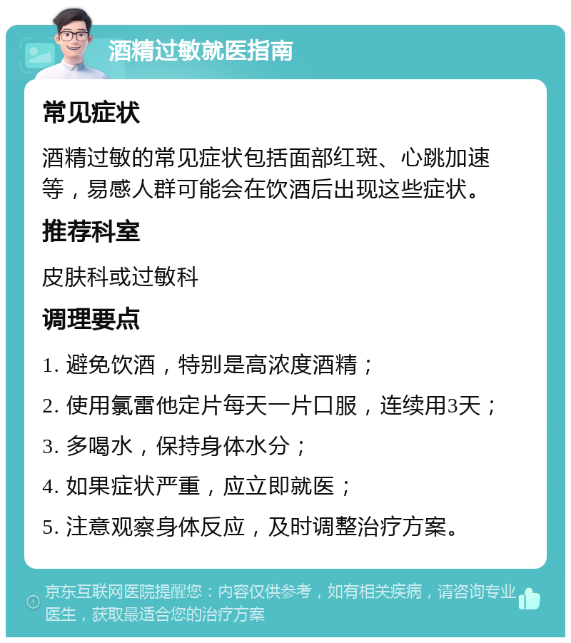 酒精过敏就医指南 常见症状 酒精过敏的常见症状包括面部红斑、心跳加速等，易感人群可能会在饮酒后出现这些症状。 推荐科室 皮肤科或过敏科 调理要点 1. 避免饮酒，特别是高浓度酒精； 2. 使用氯雷他定片每天一片口服，连续用3天； 3. 多喝水，保持身体水分； 4. 如果症状严重，应立即就医； 5. 注意观察身体反应，及时调整治疗方案。