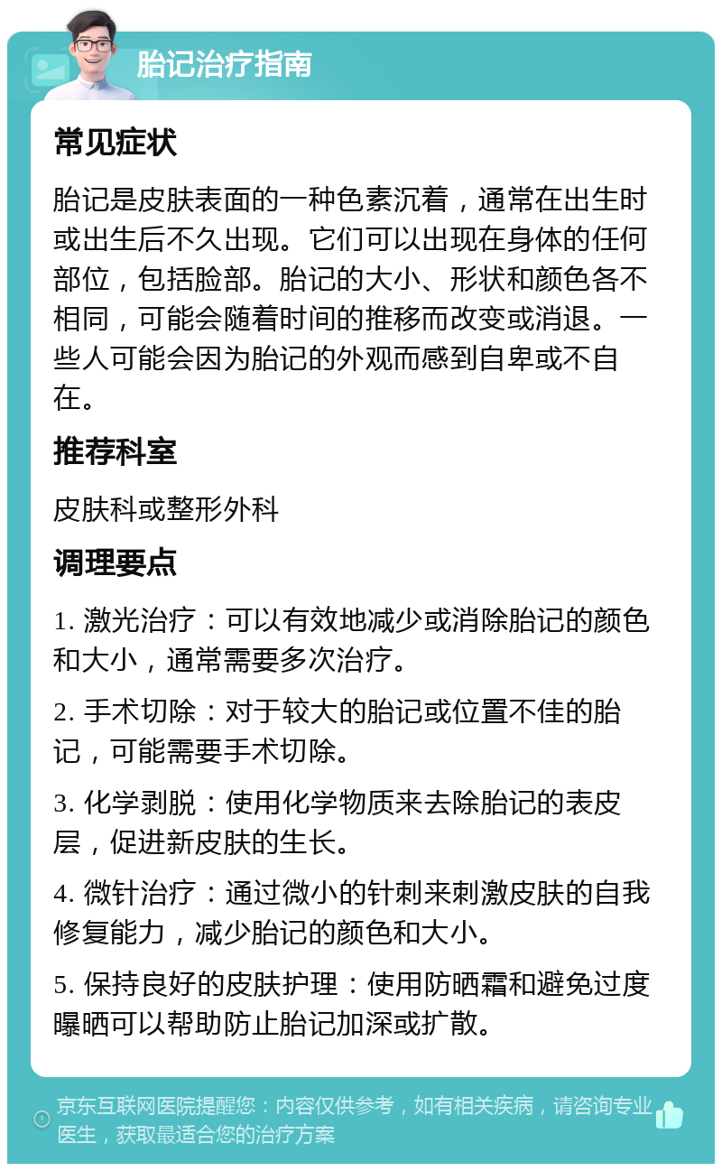 胎记治疗指南 常见症状 胎记是皮肤表面的一种色素沉着，通常在出生时或出生后不久出现。它们可以出现在身体的任何部位，包括脸部。胎记的大小、形状和颜色各不相同，可能会随着时间的推移而改变或消退。一些人可能会因为胎记的外观而感到自卑或不自在。 推荐科室 皮肤科或整形外科 调理要点 1. 激光治疗：可以有效地减少或消除胎记的颜色和大小，通常需要多次治疗。 2. 手术切除：对于较大的胎记或位置不佳的胎记，可能需要手术切除。 3. 化学剥脱：使用化学物质来去除胎记的表皮层，促进新皮肤的生长。 4. 微针治疗：通过微小的针刺来刺激皮肤的自我修复能力，减少胎记的颜色和大小。 5. 保持良好的皮肤护理：使用防晒霜和避免过度曝晒可以帮助防止胎记加深或扩散。