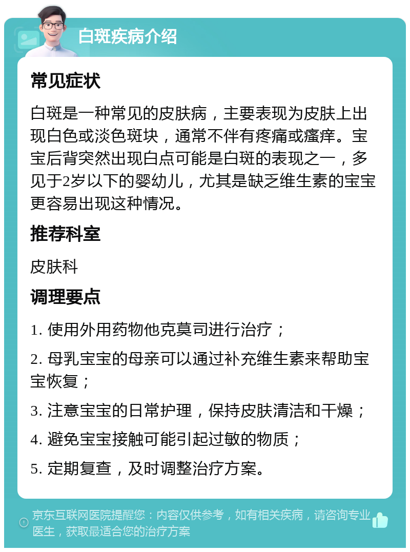 白斑疾病介绍 常见症状 白斑是一种常见的皮肤病，主要表现为皮肤上出现白色或淡色斑块，通常不伴有疼痛或瘙痒。宝宝后背突然出现白点可能是白斑的表现之一，多见于2岁以下的婴幼儿，尤其是缺乏维生素的宝宝更容易出现这种情况。 推荐科室 皮肤科 调理要点 1. 使用外用药物他克莫司进行治疗； 2. 母乳宝宝的母亲可以通过补充维生素来帮助宝宝恢复； 3. 注意宝宝的日常护理，保持皮肤清洁和干燥； 4. 避免宝宝接触可能引起过敏的物质； 5. 定期复查，及时调整治疗方案。