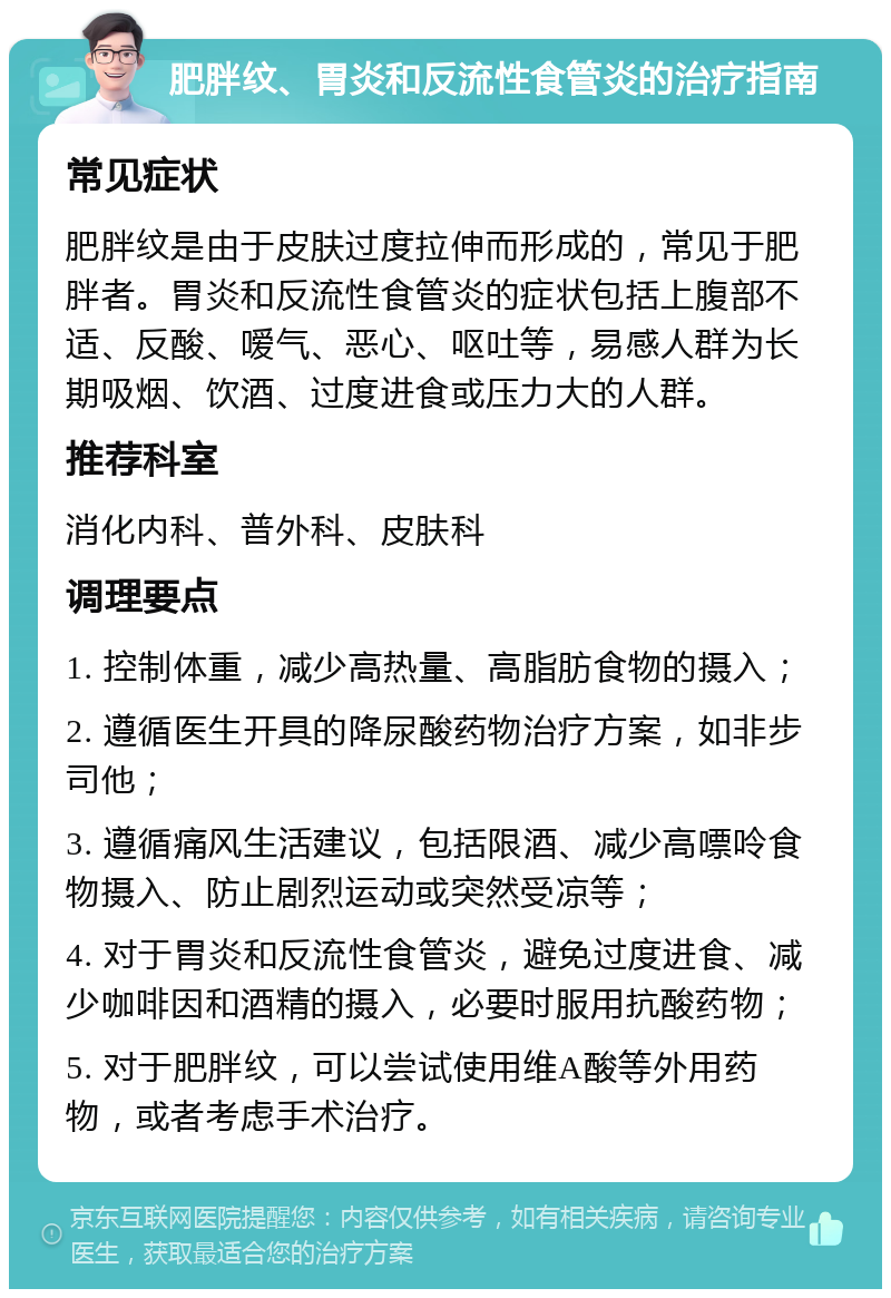 肥胖纹、胃炎和反流性食管炎的治疗指南 常见症状 肥胖纹是由于皮肤过度拉伸而形成的，常见于肥胖者。胃炎和反流性食管炎的症状包括上腹部不适、反酸、嗳气、恶心、呕吐等，易感人群为长期吸烟、饮酒、过度进食或压力大的人群。 推荐科室 消化内科、普外科、皮肤科 调理要点 1. 控制体重，减少高热量、高脂肪食物的摄入； 2. 遵循医生开具的降尿酸药物治疗方案，如非步司他； 3. 遵循痛风生活建议，包括限酒、减少高嘌呤食物摄入、防止剧烈运动或突然受凉等； 4. 对于胃炎和反流性食管炎，避免过度进食、减少咖啡因和酒精的摄入，必要时服用抗酸药物； 5. 对于肥胖纹，可以尝试使用维A酸等外用药物，或者考虑手术治疗。