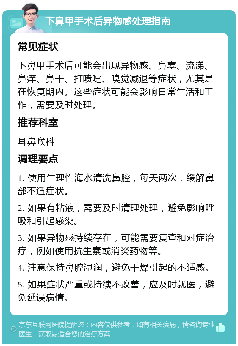 下鼻甲手术后异物感处理指南 常见症状 下鼻甲手术后可能会出现异物感、鼻塞、流涕、鼻痒、鼻干、打喷嚏、嗅觉减退等症状，尤其是在恢复期内。这些症状可能会影响日常生活和工作，需要及时处理。 推荐科室 耳鼻喉科 调理要点 1. 使用生理性海水清洗鼻腔，每天两次，缓解鼻部不适症状。 2. 如果有粘液，需要及时清理处理，避免影响呼吸和引起感染。 3. 如果异物感持续存在，可能需要复查和对症治疗，例如使用抗生素或消炎药物等。 4. 注意保持鼻腔湿润，避免干燥引起的不适感。 5. 如果症状严重或持续不改善，应及时就医，避免延误病情。