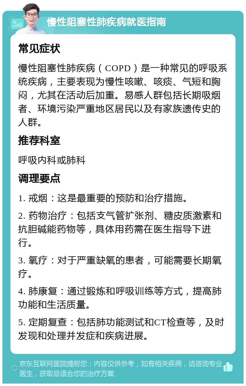 慢性阻塞性肺疾病就医指南 常见症状 慢性阻塞性肺疾病（COPD）是一种常见的呼吸系统疾病，主要表现为慢性咳嗽、咳痰、气短和胸闷，尤其在活动后加重。易感人群包括长期吸烟者、环境污染严重地区居民以及有家族遗传史的人群。 推荐科室 呼吸内科或肺科 调理要点 1. 戒烟：这是最重要的预防和治疗措施。 2. 药物治疗：包括支气管扩张剂、糖皮质激素和抗胆碱能药物等，具体用药需在医生指导下进行。 3. 氧疗：对于严重缺氧的患者，可能需要长期氧疗。 4. 肺康复：通过锻炼和呼吸训练等方式，提高肺功能和生活质量。 5. 定期复查：包括肺功能测试和CT检查等，及时发现和处理并发症和疾病进展。