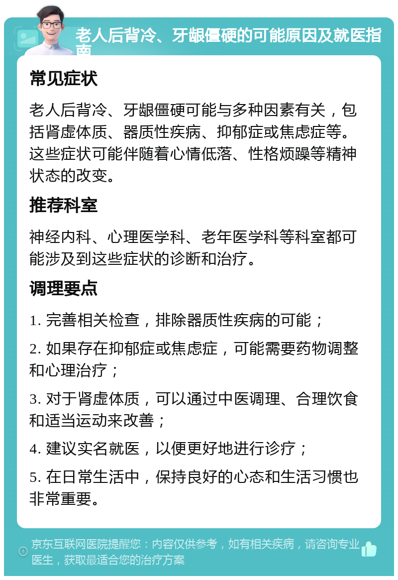 老人后背冷、牙龈僵硬的可能原因及就医指南 常见症状 老人后背冷、牙龈僵硬可能与多种因素有关，包括肾虚体质、器质性疾病、抑郁症或焦虑症等。这些症状可能伴随着心情低落、性格烦躁等精神状态的改变。 推荐科室 神经内科、心理医学科、老年医学科等科室都可能涉及到这些症状的诊断和治疗。 调理要点 1. 完善相关检查，排除器质性疾病的可能； 2. 如果存在抑郁症或焦虑症，可能需要药物调整和心理治疗； 3. 对于肾虚体质，可以通过中医调理、合理饮食和适当运动来改善； 4. 建议实名就医，以便更好地进行诊疗； 5. 在日常生活中，保持良好的心态和生活习惯也非常重要。