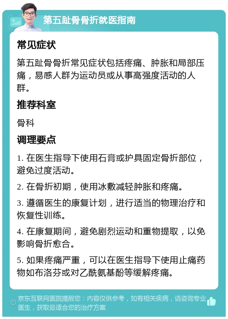 第五趾骨骨折就医指南 常见症状 第五趾骨骨折常见症状包括疼痛、肿胀和局部压痛，易感人群为运动员或从事高强度活动的人群。 推荐科室 骨科 调理要点 1. 在医生指导下使用石膏或护具固定骨折部位，避免过度活动。 2. 在骨折初期，使用冰敷减轻肿胀和疼痛。 3. 遵循医生的康复计划，进行适当的物理治疗和恢复性训练。 4. 在康复期间，避免剧烈运动和重物提取，以免影响骨折愈合。 5. 如果疼痛严重，可以在医生指导下使用止痛药物如布洛芬或对乙酰氨基酚等缓解疼痛。