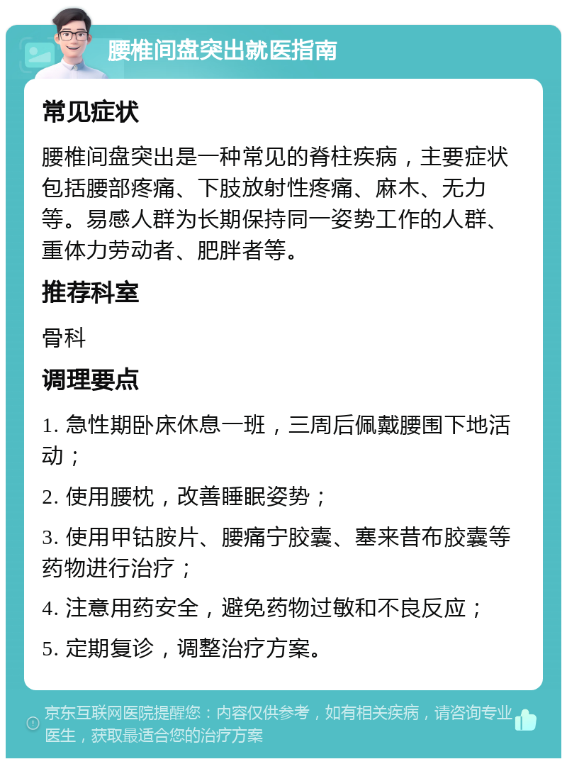 腰椎间盘突出就医指南 常见症状 腰椎间盘突出是一种常见的脊柱疾病，主要症状包括腰部疼痛、下肢放射性疼痛、麻木、无力等。易感人群为长期保持同一姿势工作的人群、重体力劳动者、肥胖者等。 推荐科室 骨科 调理要点 1. 急性期卧床休息一班，三周后佩戴腰围下地活动； 2. 使用腰枕，改善睡眠姿势； 3. 使用甲钴胺片、腰痛宁胶囊、塞来昔布胶囊等药物进行治疗； 4. 注意用药安全，避免药物过敏和不良反应； 5. 定期复诊，调整治疗方案。