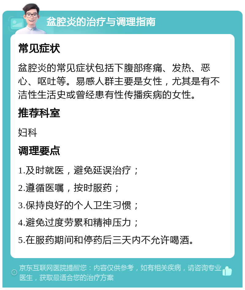 盆腔炎的治疗与调理指南 常见症状 盆腔炎的常见症状包括下腹部疼痛、发热、恶心、呕吐等。易感人群主要是女性，尤其是有不洁性生活史或曾经患有性传播疾病的女性。 推荐科室 妇科 调理要点 1.及时就医，避免延误治疗； 2.遵循医嘱，按时服药； 3.保持良好的个人卫生习惯； 4.避免过度劳累和精神压力； 5.在服药期间和停药后三天内不允许喝酒。