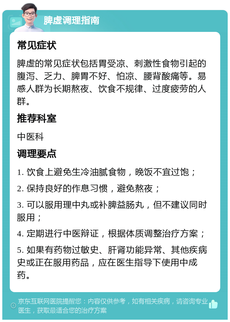 脾虚调理指南 常见症状 脾虚的常见症状包括胃受凉、刺激性食物引起的腹泻、乏力、脾胃不好、怕凉、腰背酸痛等。易感人群为长期熬夜、饮食不规律、过度疲劳的人群。 推荐科室 中医科 调理要点 1. 饮食上避免生冷油腻食物，晚饭不宜过饱； 2. 保持良好的作息习惯，避免熬夜； 3. 可以服用理中丸或补脾益肠丸，但不建议同时服用； 4. 定期进行中医辩证，根据体质调整治疗方案； 5. 如果有药物过敏史、肝肾功能异常、其他疾病史或正在服用药品，应在医生指导下使用中成药。