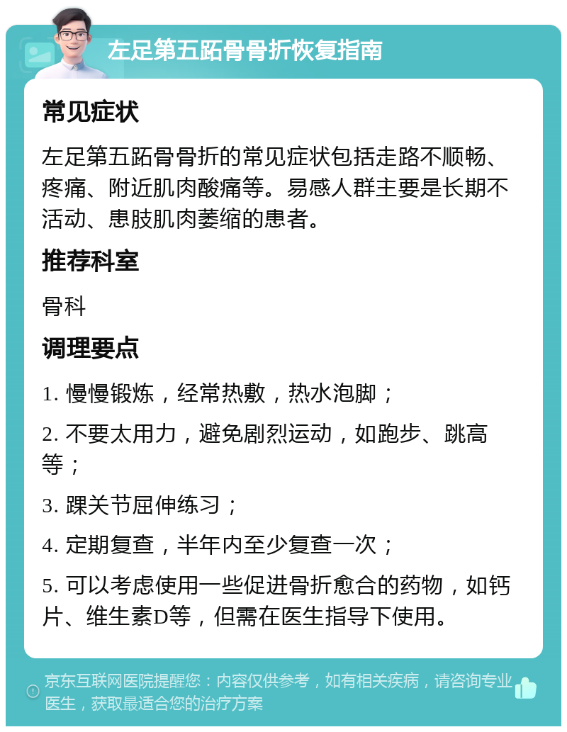 左足第五跖骨骨折恢复指南 常见症状 左足第五跖骨骨折的常见症状包括走路不顺畅、疼痛、附近肌肉酸痛等。易感人群主要是长期不活动、患肢肌肉萎缩的患者。 推荐科室 骨科 调理要点 1. 慢慢锻炼，经常热敷，热水泡脚； 2. 不要太用力，避免剧烈运动，如跑步、跳高等； 3. 踝关节屈伸练习； 4. 定期复查，半年内至少复查一次； 5. 可以考虑使用一些促进骨折愈合的药物，如钙片、维生素D等，但需在医生指导下使用。