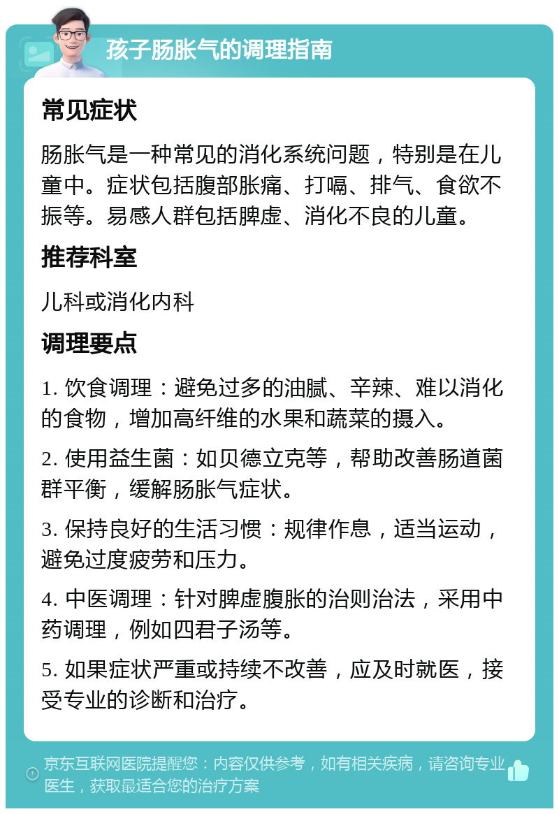 孩子肠胀气的调理指南 常见症状 肠胀气是一种常见的消化系统问题，特别是在儿童中。症状包括腹部胀痛、打嗝、排气、食欲不振等。易感人群包括脾虚、消化不良的儿童。 推荐科室 儿科或消化内科 调理要点 1. 饮食调理：避免过多的油腻、辛辣、难以消化的食物，增加高纤维的水果和蔬菜的摄入。 2. 使用益生菌：如贝德立克等，帮助改善肠道菌群平衡，缓解肠胀气症状。 3. 保持良好的生活习惯：规律作息，适当运动，避免过度疲劳和压力。 4. 中医调理：针对脾虚腹胀的治则治法，采用中药调理，例如四君子汤等。 5. 如果症状严重或持续不改善，应及时就医，接受专业的诊断和治疗。