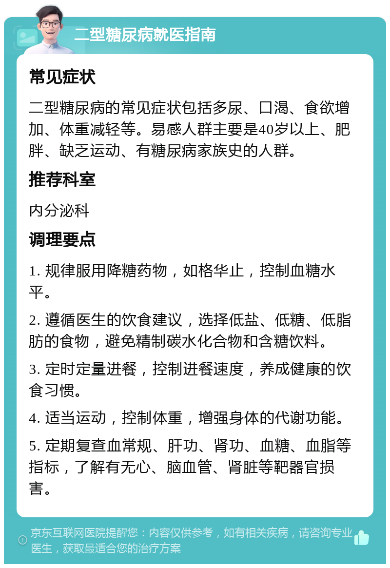 二型糖尿病就医指南 常见症状 二型糖尿病的常见症状包括多尿、口渴、食欲增加、体重减轻等。易感人群主要是40岁以上、肥胖、缺乏运动、有糖尿病家族史的人群。 推荐科室 内分泌科 调理要点 1. 规律服用降糖药物，如格华止，控制血糖水平。 2. 遵循医生的饮食建议，选择低盐、低糖、低脂肪的食物，避免精制碳水化合物和含糖饮料。 3. 定时定量进餐，控制进餐速度，养成健康的饮食习惯。 4. 适当运动，控制体重，增强身体的代谢功能。 5. 定期复查血常规、肝功、肾功、血糖、血脂等指标，了解有无心、脑血管、肾脏等靶器官损害。