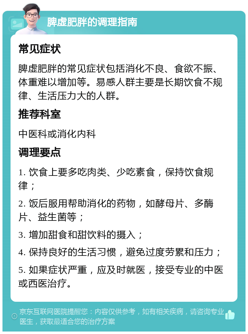 脾虚肥胖的调理指南 常见症状 脾虚肥胖的常见症状包括消化不良、食欲不振、体重难以增加等。易感人群主要是长期饮食不规律、生活压力大的人群。 推荐科室 中医科或消化内科 调理要点 1. 饮食上要多吃肉类、少吃素食，保持饮食规律； 2. 饭后服用帮助消化的药物，如酵母片、多酶片、益生菌等； 3. 增加甜食和甜饮料的摄入； 4. 保持良好的生活习惯，避免过度劳累和压力； 5. 如果症状严重，应及时就医，接受专业的中医或西医治疗。