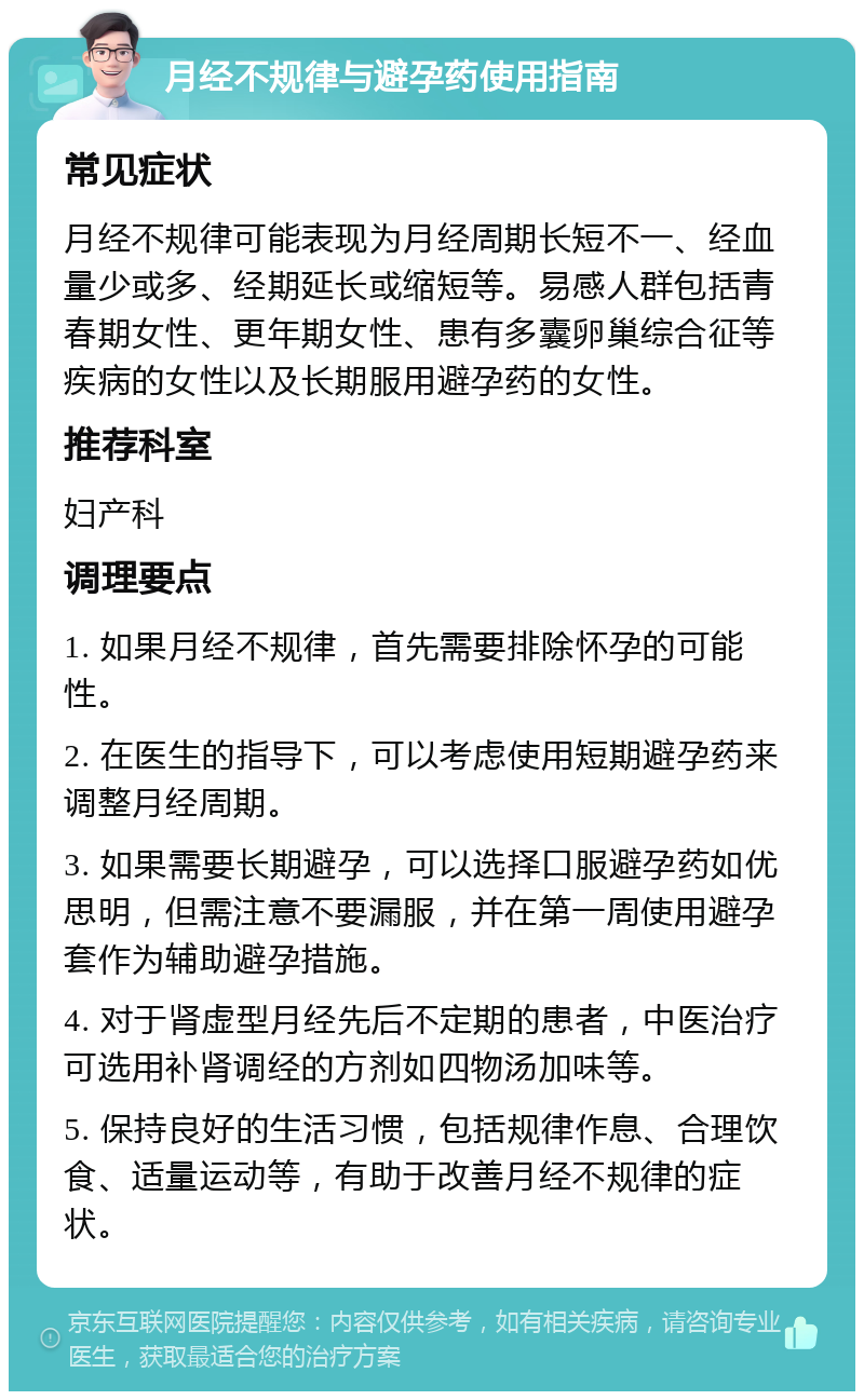 月经不规律与避孕药使用指南 常见症状 月经不规律可能表现为月经周期长短不一、经血量少或多、经期延长或缩短等。易感人群包括青春期女性、更年期女性、患有多囊卵巢综合征等疾病的女性以及长期服用避孕药的女性。 推荐科室 妇产科 调理要点 1. 如果月经不规律，首先需要排除怀孕的可能性。 2. 在医生的指导下，可以考虑使用短期避孕药来调整月经周期。 3. 如果需要长期避孕，可以选择口服避孕药如优思明，但需注意不要漏服，并在第一周使用避孕套作为辅助避孕措施。 4. 对于肾虚型月经先后不定期的患者，中医治疗可选用补肾调经的方剂如四物汤加味等。 5. 保持良好的生活习惯，包括规律作息、合理饮食、适量运动等，有助于改善月经不规律的症状。