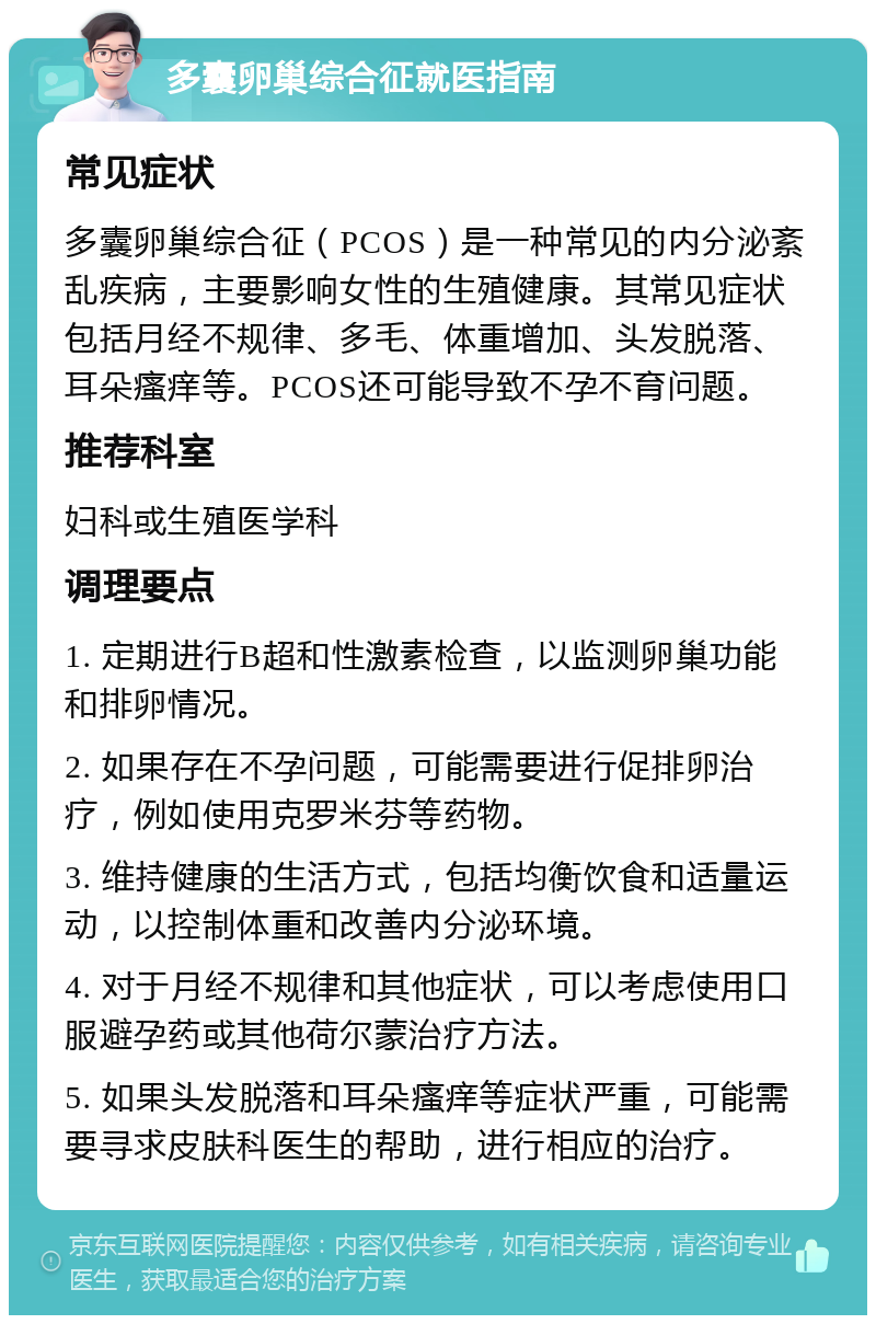 多囊卵巢综合征就医指南 常见症状 多囊卵巢综合征（PCOS）是一种常见的内分泌紊乱疾病，主要影响女性的生殖健康。其常见症状包括月经不规律、多毛、体重增加、头发脱落、耳朵瘙痒等。PCOS还可能导致不孕不育问题。 推荐科室 妇科或生殖医学科 调理要点 1. 定期进行B超和性激素检查，以监测卵巢功能和排卵情况。 2. 如果存在不孕问题，可能需要进行促排卵治疗，例如使用克罗米芬等药物。 3. 维持健康的生活方式，包括均衡饮食和适量运动，以控制体重和改善内分泌环境。 4. 对于月经不规律和其他症状，可以考虑使用口服避孕药或其他荷尔蒙治疗方法。 5. 如果头发脱落和耳朵瘙痒等症状严重，可能需要寻求皮肤科医生的帮助，进行相应的治疗。