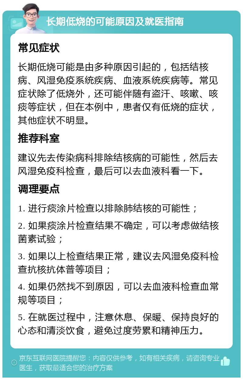 长期低烧的可能原因及就医指南 常见症状 长期低烧可能是由多种原因引起的，包括结核病、风湿免疫系统疾病、血液系统疾病等。常见症状除了低烧外，还可能伴随有盗汗、咳嗽、咳痰等症状，但在本例中，患者仅有低烧的症状，其他症状不明显。 推荐科室 建议先去传染病科排除结核病的可能性，然后去风湿免疫科检查，最后可以去血液科看一下。 调理要点 1. 进行痰涂片检查以排除肺结核的可能性； 2. 如果痰涂片检查结果不确定，可以考虑做结核菌素试验； 3. 如果以上检查结果正常，建议去风湿免疫科检查抗核抗体普等项目； 4. 如果仍然找不到原因，可以去血液科检查血常规等项目； 5. 在就医过程中，注意休息、保暖、保持良好的心态和清淡饮食，避免过度劳累和精神压力。