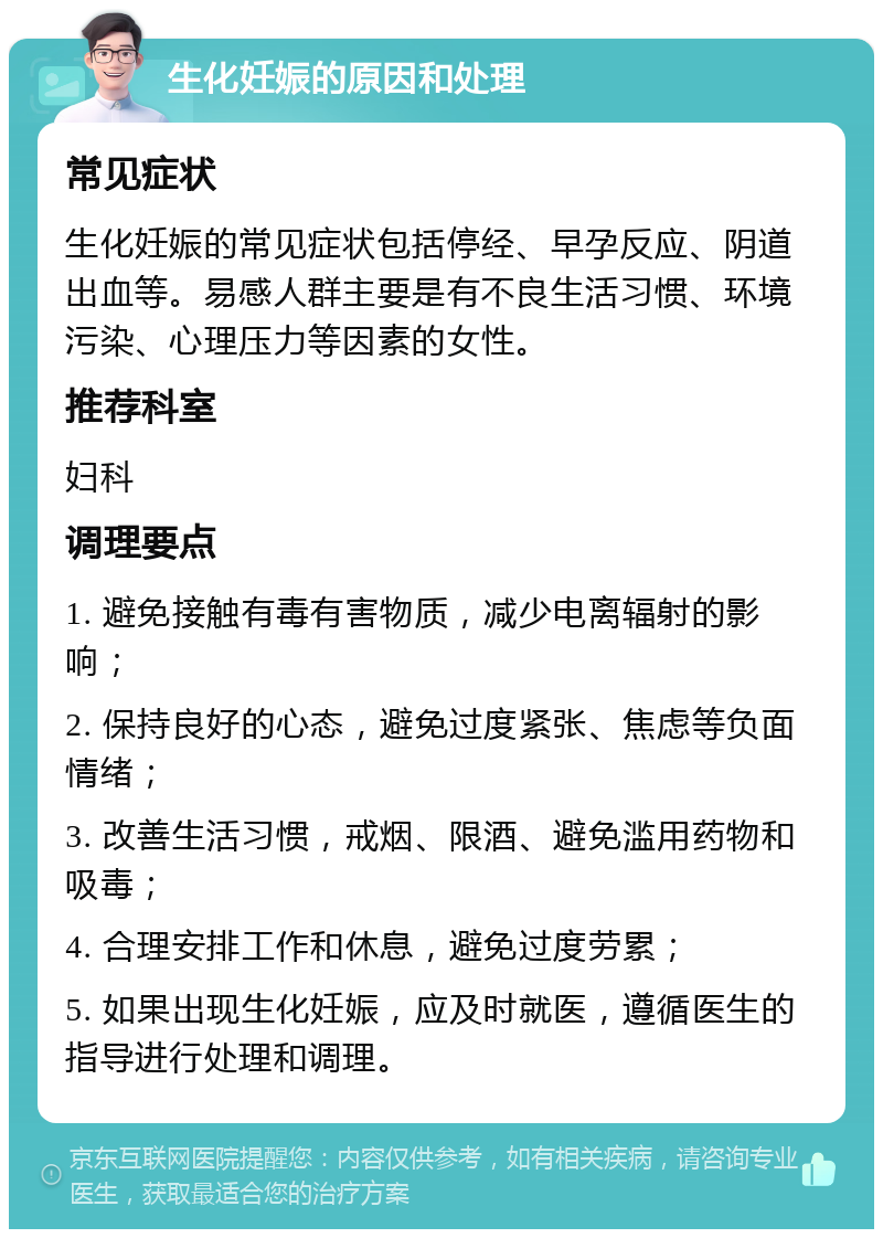 生化妊娠的原因和处理 常见症状 生化妊娠的常见症状包括停经、早孕反应、阴道出血等。易感人群主要是有不良生活习惯、环境污染、心理压力等因素的女性。 推荐科室 妇科 调理要点 1. 避免接触有毒有害物质，减少电离辐射的影响； 2. 保持良好的心态，避免过度紧张、焦虑等负面情绪； 3. 改善生活习惯，戒烟、限酒、避免滥用药物和吸毒； 4. 合理安排工作和休息，避免过度劳累； 5. 如果出现生化妊娠，应及时就医，遵循医生的指导进行处理和调理。