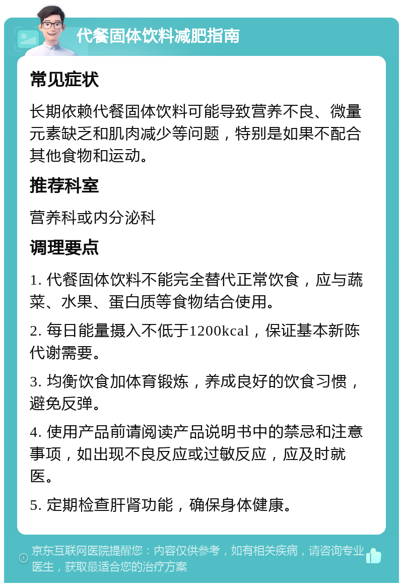 代餐固体饮料减肥指南 常见症状 长期依赖代餐固体饮料可能导致营养不良、微量元素缺乏和肌肉减少等问题，特别是如果不配合其他食物和运动。 推荐科室 营养科或内分泌科 调理要点 1. 代餐固体饮料不能完全替代正常饮食，应与蔬菜、水果、蛋白质等食物结合使用。 2. 每日能量摄入不低于1200kcal，保证基本新陈代谢需要。 3. 均衡饮食加体育锻炼，养成良好的饮食习惯，避免反弹。 4. 使用产品前请阅读产品说明书中的禁忌和注意事项，如出现不良反应或过敏反应，应及时就医。 5. 定期检查肝肾功能，确保身体健康。