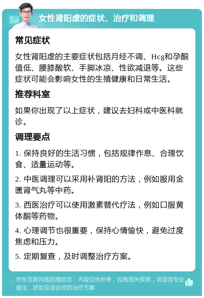 女性肾阳虚的症状、治疗和调理 常见症状 女性肾阳虚的主要症状包括月经不调、Hcg和孕酮值低、腰膝酸软、手脚冰凉、性欲减退等。这些症状可能会影响女性的生殖健康和日常生活。 推荐科室 如果你出现了以上症状，建议去妇科或中医科就诊。 调理要点 1. 保持良好的生活习惯，包括规律作息、合理饮食、适量运动等。 2. 中医调理可以采用补肾阳的方法，例如服用金匮肾气丸等中药。 3. 西医治疗可以使用激素替代疗法，例如口服黄体酮等药物。 4. 心理调节也很重要，保持心情愉快，避免过度焦虑和压力。 5. 定期复查，及时调整治疗方案。