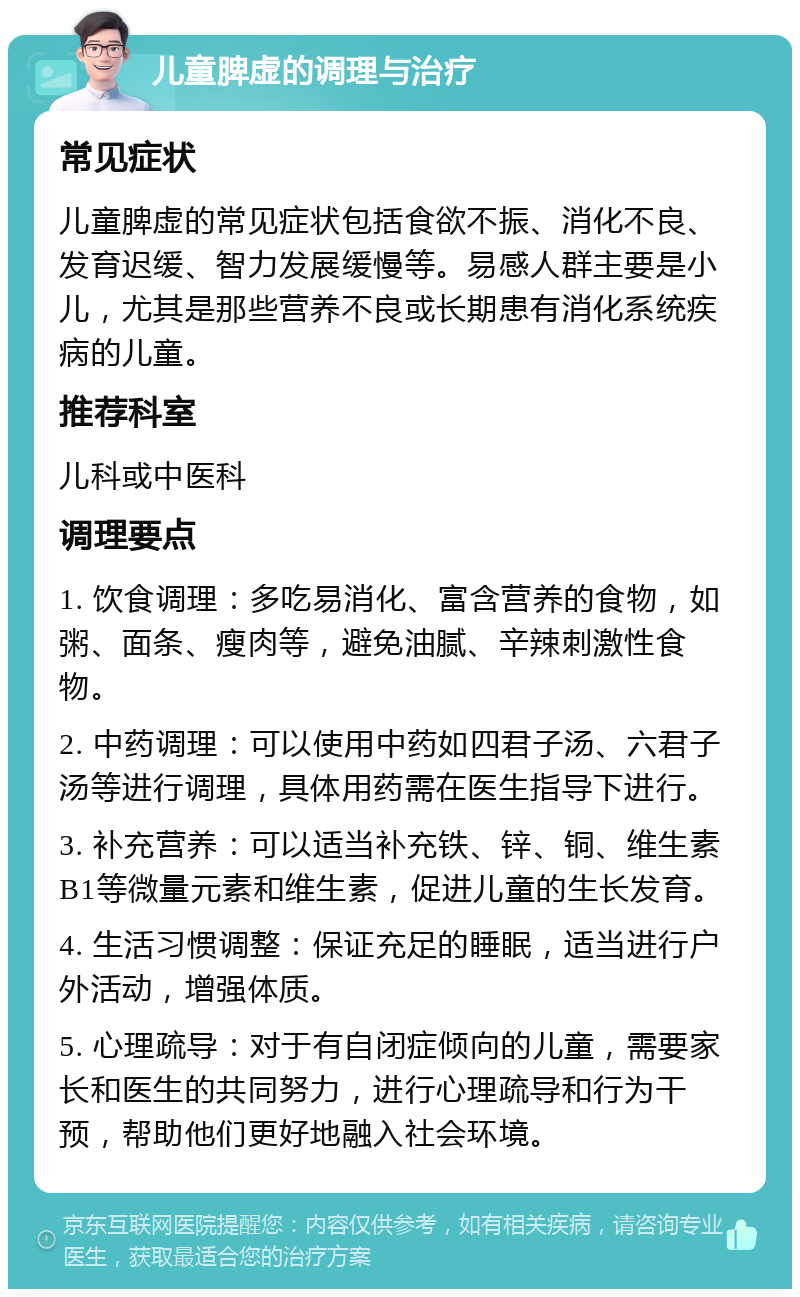 儿童脾虚的调理与治疗 常见症状 儿童脾虚的常见症状包括食欲不振、消化不良、发育迟缓、智力发展缓慢等。易感人群主要是小儿，尤其是那些营养不良或长期患有消化系统疾病的儿童。 推荐科室 儿科或中医科 调理要点 1. 饮食调理：多吃易消化、富含营养的食物，如粥、面条、瘦肉等，避免油腻、辛辣刺激性食物。 2. 中药调理：可以使用中药如四君子汤、六君子汤等进行调理，具体用药需在医生指导下进行。 3. 补充营养：可以适当补充铁、锌、铜、维生素B1等微量元素和维生素，促进儿童的生长发育。 4. 生活习惯调整：保证充足的睡眠，适当进行户外活动，增强体质。 5. 心理疏导：对于有自闭症倾向的儿童，需要家长和医生的共同努力，进行心理疏导和行为干预，帮助他们更好地融入社会环境。